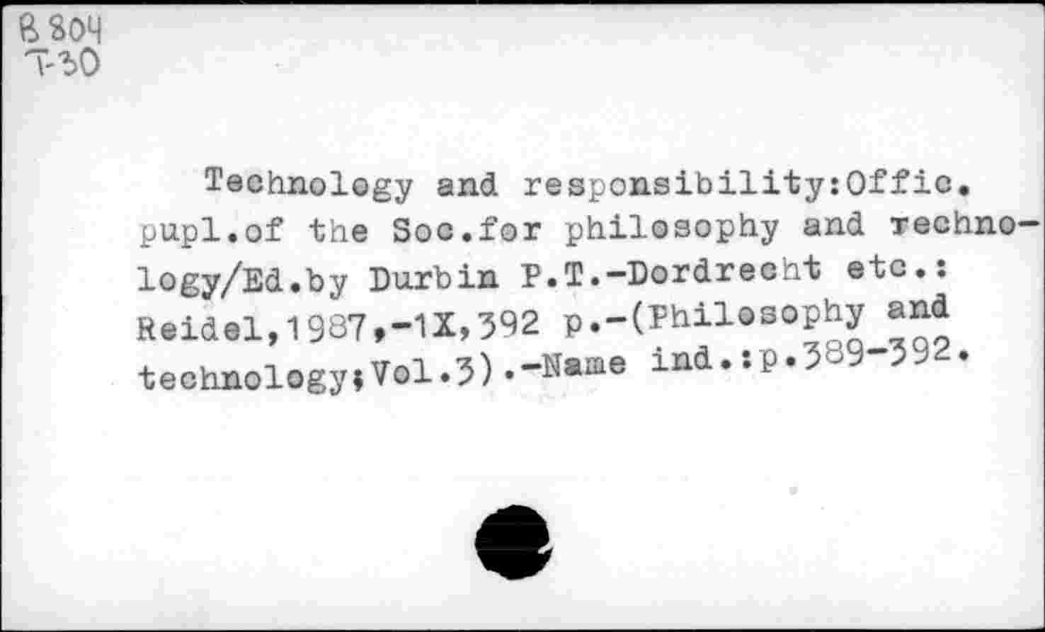 ﻿T3O
Technology and responsibility:©!!*ic. pupl.of the Soo.for philosophy and Techno logy/Ed.by Durbin P.T.-Dordrecht etc.: Reidel,1987,-1X,392 P.-(Philosophy and technology*Vol.3) •“‘Name ind.:P«3b9-392.